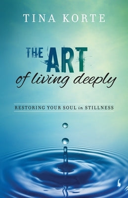 The Art of Living Deeply: Restoring Your Soul in Stillness by Korte, Tina