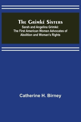 The Grimké Sisters; Sarah and Angelina Grimké: the First American Women Advocates of Abolition and Woman's Rights by H. Birney, Catherine