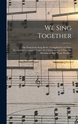 We Sing Together: Our Franciscan Song Book / Compiled by an Inter-provioncial Committee Under the Chairmanship of Sister M. Brendan of H by Anonymous