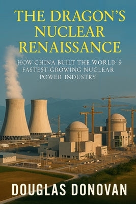The Dragon's Nuclear Renaissance: How China Built the World's Fastest-Growing Nuclear Power Industry by Donovan, Douglas