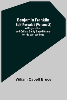 Benjamin Franklin; Self-Revealed (Volume 2); A Biographical And Critical Study Based Mainly On His Own Writings by Cabell Bruce, Wiliam