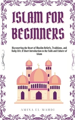 Islam For Beginners: Discovering the Heart of Muslim Beliefs, Traditions, and Daily Life - A Short Introduction to the Faith and Culture of by El-Mahdi, Amina