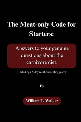The Meat-only Code for Starters: Answers to your genuine questions about the carnivore diet. (Including a 5-day meat-only eating plan!) by Walker, William T.