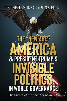 The "New-Age" America & President Trump's Invisible Politics in World Governance: The Future & the Security of You & I by Oladipo, Stephen