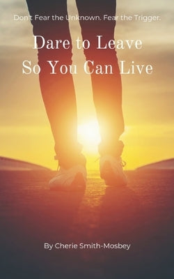 Dare to Leave So You Can Live: Don't Fear the Unknown. Fear the Trigger by Smith-Mosbey, Cherie