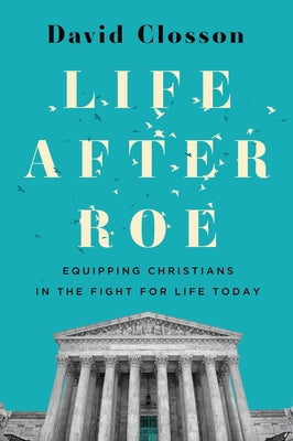 Life After Roe: Equipping Christians in the Fight for Life Today by Closson, David