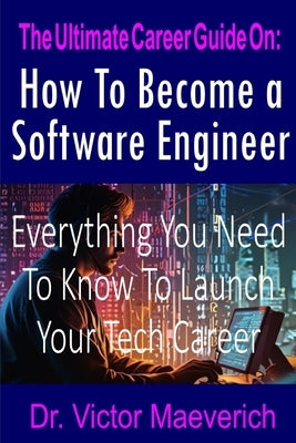 The Ultimate Career Guide On: How to Become a Software Engineer: Everything You Need to Know to Launch Your Tech Career by Maeverich, Victor
