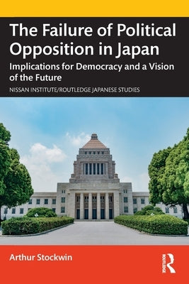 The Failure of Political Opposition in Japan: Implications for Democracy and a Vision of the Future by Stockwin, Arthur
