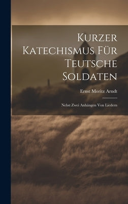 Kurzer Katechismus Für Teutsche Soldaten: Nebst Zwei Anhängen Von Liedern by Arndt, Ernst Moritz