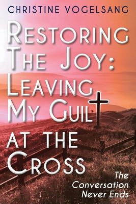 Restoring The Joy: Leaving My Guilt at the Cross: The Conversation Never Ends by Vogelsang, Christine