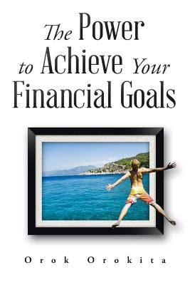 The Power to Achieve Your Financial Goals by Orokita, Orok