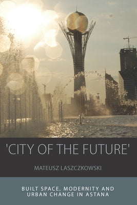'City of the Future': Built Space, Modernity and Urban Change in Astana by Laszczkowski, Mateusz