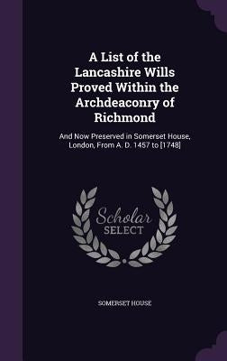 A List of the Lancashire Wills Proved Within the Archdeaconry of Richmond: And Now Preserved in Somerset House, London, From A. D. 1457 to [1748] by House, Somerset