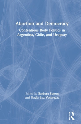 Abortion and Democracy: Contentious Body Politics in Argentina, Chile, and Uruguay by Sutton, Barbara