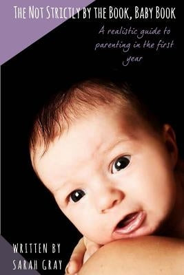 The Not Strictly by the Book, Baby Book: A realistic guide to parenting in the first year by Gray, Sarah