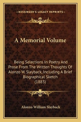 A Memorial Volume: Being Selections In Poetry And Prose From The Written Thoughts Of Alonzo W. Slayback, Including A Brief Biographical Sketch (1883) by Slayback, Alonzo William