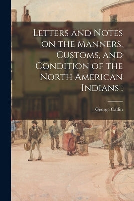 Letters and Notes on the Manners, Customs, and Condition of the North American Indians by Catlin, George 1796-1872