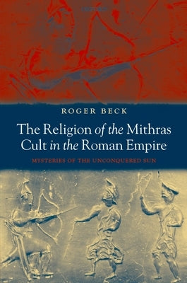 The Religion of the Mithras Cult in the Roman Empire: Mysteries of the Unconquered Sun by Beck, Roger