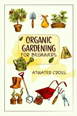 Organic Gardening for Beginners: Discover the Simple Steps Necessary to Establish and Maintain Your Own Organic Garden and Grow Your Organic Produce a by Cross, Atwater