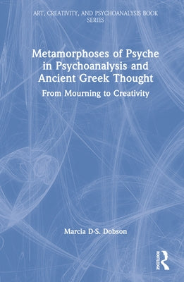 Metamorphoses of Psyche in Psychoanalysis and Ancient Greek Thought: From Mourning to Creativity by Dobson, Marcia