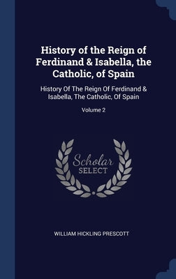 History of the Reign of Ferdinand & Isabella, the Catholic, of Spain: History Of The Reign Of Ferdinand & Isabella, The Catholic, Of Spain; Volume 2 by Prescott, William Hickling