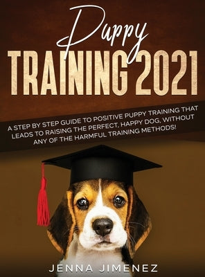 Puppy Training 2021: A Step By Step Guide to Positive Puppy Training That Leads to Raising the Perfect, Happy Dog, Without Any of the Harmf by Jimenez, Jenna