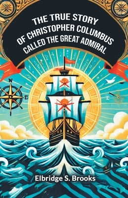 The True Story Of Christopher Columbus Called The Great Admiral by Brooks, Elbridge S.