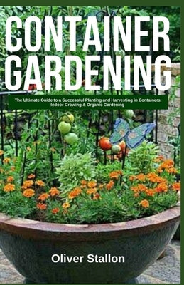 Container Gardening: The Ultimate Guide to Successful Planting and Harvesting in Container. Indoor Growing and Organic Gardening by Stallon, Oliver