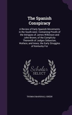 The Spanish Conspiracy: A Review of Early Spanish Movements in the South-west. Containing Proofs of the Intrigues of James Wilkinson and John by Green, Thomas Marshall