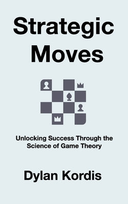 Strategic Moves: Unlocking Success Through the Science of Game Theory by Kordis, Dylan