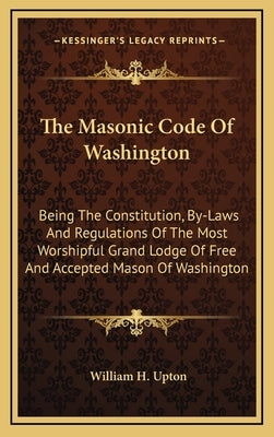The Masonic Code of Washington: Being the Constitution, By-Laws and Regulations of the Most Worshipful Grand Lodge of Free and Accepted Mason of Washi by Upton, William H.