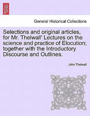 Selections and Original Articles, for Mr. Thelwall' Lectures on the Science and Practice of Elocution; Together with the Introductory Discourse and Ou by Thelwall, John