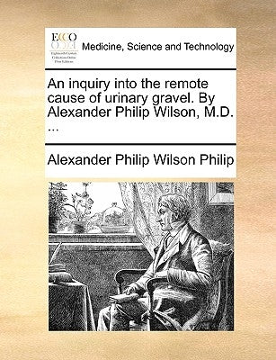 An Inquiry Into the Remote Cause of Urinary Gravel. by Alexander Philip Wilson, M.D. ... by Philip, Alexander Philip Wilson
