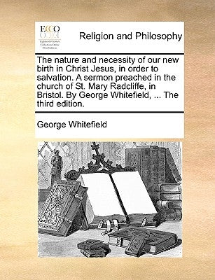 The Nature and Necessity of Our New Birth in Christ Jesus, in Order to Salvation. a Sermon Preached in the Church of St. Mary Radcliffe, in Bristol. b by Whitefield, George