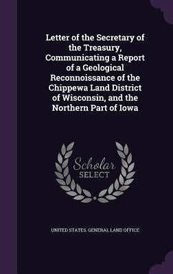 Letter of the Secretary of the Treasury, Communicating a Report of a Geological Reconnoissance of the Chippewa Land District of Wisconsin, and the Nor by United States General Land Office