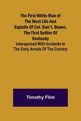 The First White Man of the West Life And Exploits Of Col. Dan'l. Boone, The First Settler Of Kentucky; Interspersed With Incidents In The Early Annals by Flint, Timothy