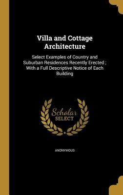 Villa and Cottage Architecture: Select Examples of Country and Suburban Residences Recently Erected; With a Full Descriptive Notice of Each Building by Anonymous