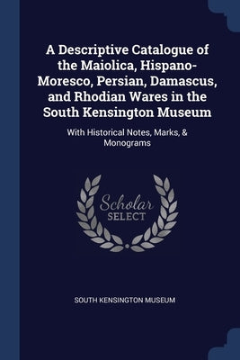 A Descriptive Catalogue of the Maiolica, Hispano-Moresco, Persian, Damascus, and Rhodian Wares in the South Kensington Museum: With Historical Notes, by South Kensington Museum