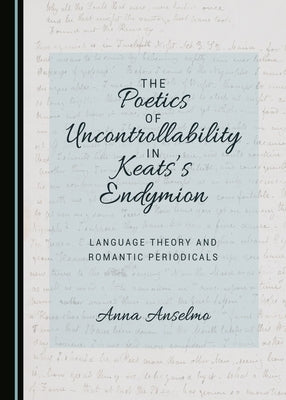 The Poetics of Uncontrollability in Keats's Endymion: Language Theory and Romantic Periodicals by Anselmo, Anna