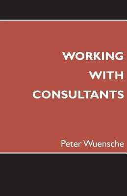 Working with Consultants: How to Become a More Effective Client and Maximize the Value from Consulting Projects by Wuensche, Peter