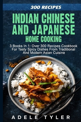 Indian Chinese and Japanese Home Cooking: 3 Books In 1: Over 300 Recipes Cookbook For Tasty Spicy Dishes From Traditional And Modern Asian Cuisine by Tyler, Adele