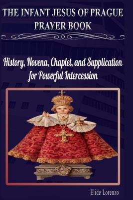 The Infant Jesus of Prague Prayer Book: History, Novena, Chaplet, and Supplication for Powerful Intercession by Lorenzo, Elide
