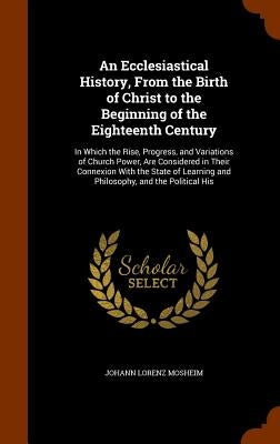 An Ecclesiastical History, From the Birth of Christ to the Beginning of the Eighteenth Century: In Which the Rise, Progress, and Variations of Church by Mosheim, Johann Lorenz