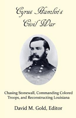 Cyrus Hamlin's Civil War: Chasing Stonewall, Commanding Colored Troops, and Reconstructing Louisiana by Gold, David M.