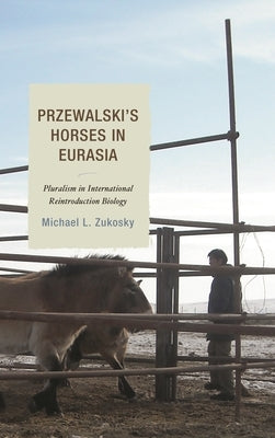 Przewalski's Horses in Eurasia: Pluralism in International Reintroduction Biology by Zukosky, Michael L.