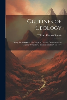 Outlines of Geology: Being the Substance of a Course of Lectures Delivered in the Theatre of the Royal Institution in the Year 1816 by Brande, William Thomas