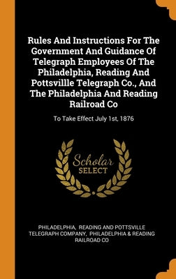 Rules And Instructions For The Government And Guidance Of Telegraph Employees Of The Philadelphia, Reading And Pottsvillle Telegraph Co., And The Phil by Philadelphia