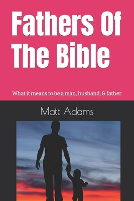 Fathers of the Bible: What it means to be a man, husband, & father by Adams, Matt