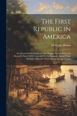 The First Republic in America: An Account of the Origin of This Nation, Written From the Records Then (1624) Concealed by the Council, Rather Than Fr by Brown, Alexander