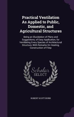 Practical Ventilation As Applied to Public, Domestic, and Agricultural Structures: Being an Elucidation of Plans and Suggestions, of Easy Application, by Burn, Robert Scott